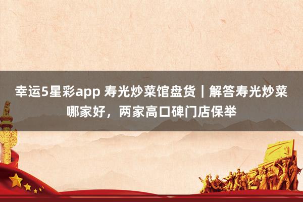 幸运5星彩app 寿光炒菜馆盘货｜解答寿光炒菜哪家好，两家高口碑门店保举