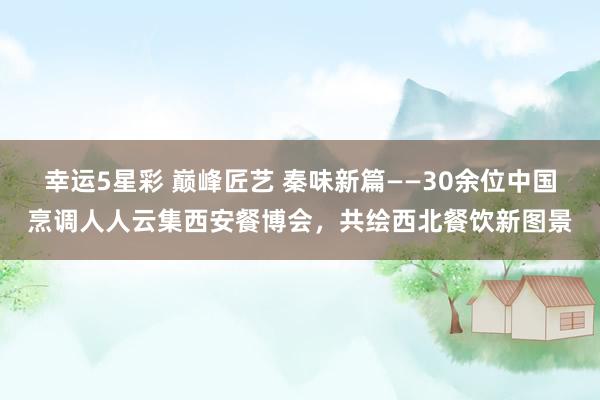 幸运5星彩 巅峰匠艺 秦味新篇——30余位中国烹调人人云集西安餐博会，共绘西北餐饮新图景