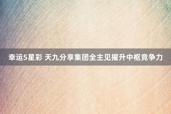 幸运5星彩 天九分享集团全主见擢升中枢竞争力