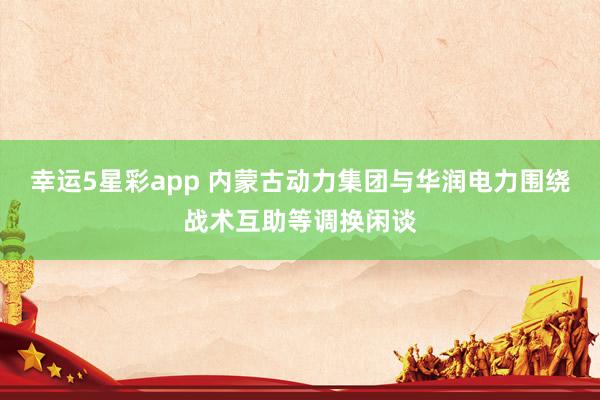 幸运5星彩app 内蒙古动力集团与华润电力围绕战术互助等调换闲谈