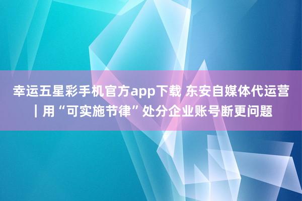 幸运五星彩手机官方app下载 东安自媒体代运营｜用“可实施节律”处分企业账号断更问题