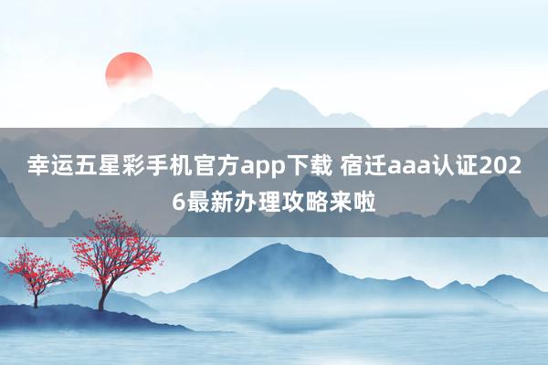 幸运五星彩手机官方app下载 宿迁aaa认证2026最新办理攻略来啦