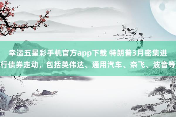 幸运五星彩手机官方app下载 特朗普3月密集进行债券走动，包括英伟达、通用汽车、奈飞、波音等