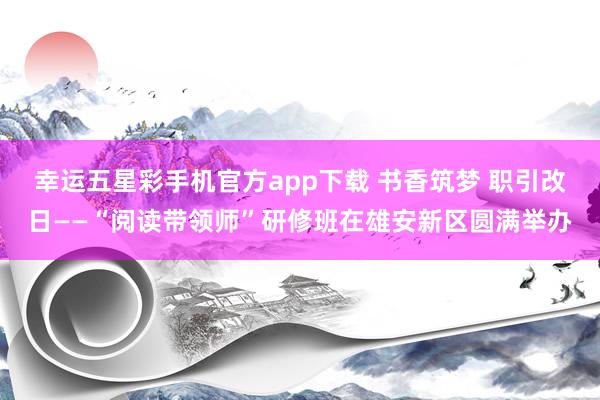 幸运五星彩手机官方app下载 书香筑梦 职引改日——“阅读带领师”研修班在雄安新区圆满举办