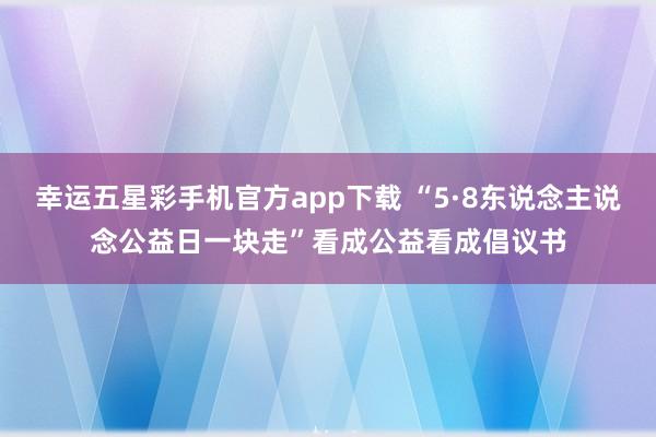 幸运五星彩手机官方app下载 “5·8东说念主说念公益日一块走”看成公益看成倡议书