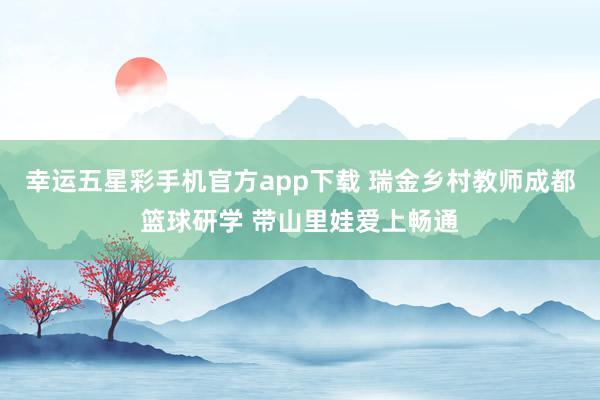 幸运五星彩手机官方app下载 瑞金乡村教师成都篮球研学 带山里娃爱上畅通