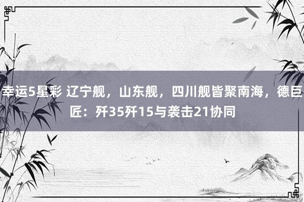 幸运5星彩 辽宁舰，山东舰，四川舰皆聚南海，德巨匠：歼35歼15与袭击21协同