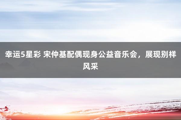 幸运5星彩 宋仲基配偶现身公益音乐会，展现别样风采