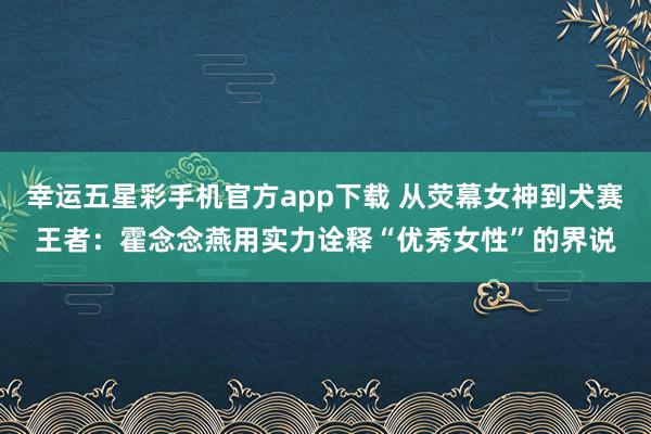 幸运五星彩手机官方app下载 从荧幕女神到犬赛王者：霍念念燕用实力诠释“优秀女性”的界说