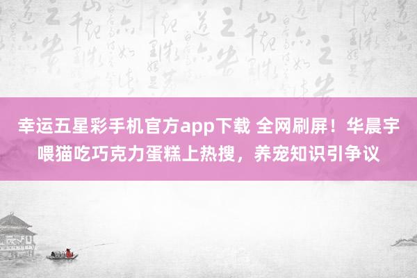 幸运五星彩手机官方app下载 全网刷屏！华晨宇喂猫吃巧克力蛋糕上热搜，养宠知识引争议
