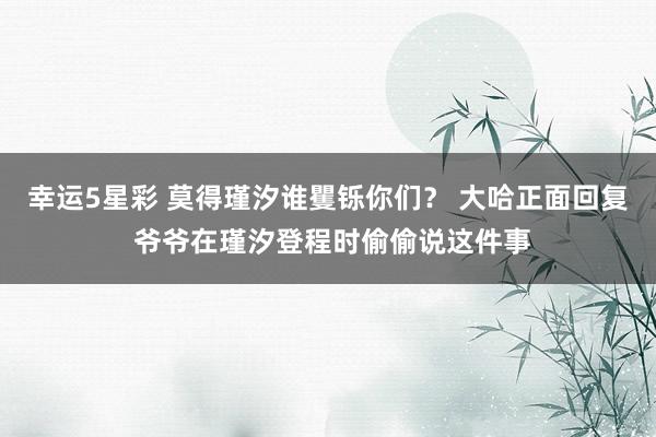 幸运5星彩 莫得瑾汐谁矍铄你们？ 大哈正面回复 爷爷在瑾汐登程时偷偷说这件事