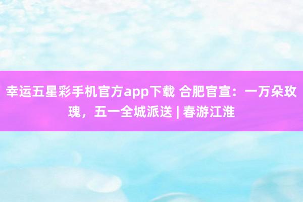 幸运五星彩手机官方app下载 合肥官宣：一万朵玫瑰，五一全城派送 | 春游江淮