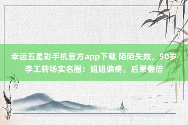 幸运五星彩手机官方app下载 陌陌失效，50岁李工转场实名圈：姐姐偏疼，后果翻倍
