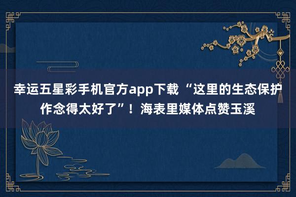 幸运五星彩手机官方app下载 “这里的生态保护作念得太好了”！海表里媒体点赞玉溪