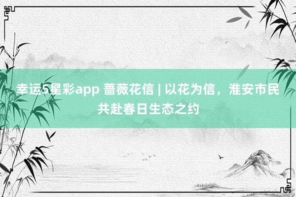 幸运5星彩app 蔷薇花信 | 以花为信，淮安市民共赴春日生态之约