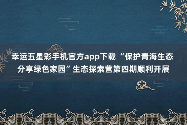 幸运五星彩手机官方app下载 “保护青海生态 分享绿色家园”生态探索营第四期顺利开展