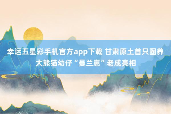 幸运五星彩手机官方app下载 甘肃原土首只圈养大熊猫幼仔“曼兰崽”老成亮相