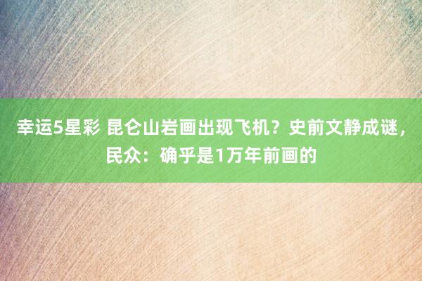幸运5星彩 昆仑山岩画出现飞机？史前文静成谜，民众：确乎是1万年前画的