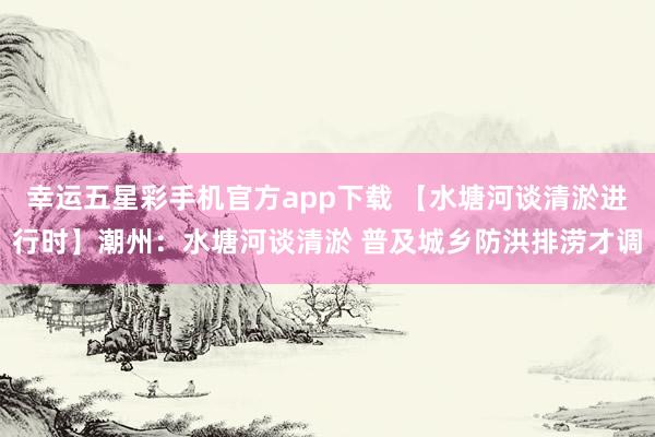 幸运五星彩手机官方app下载 【水塘河谈清淤进行时】潮州：水塘河谈清淤 普及城乡防洪排涝才调