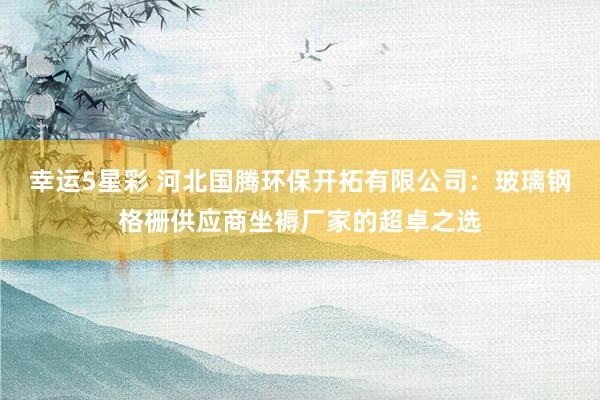 幸运5星彩 河北国腾环保开拓有限公司：玻璃钢格栅供应商坐褥厂家的超卓之选