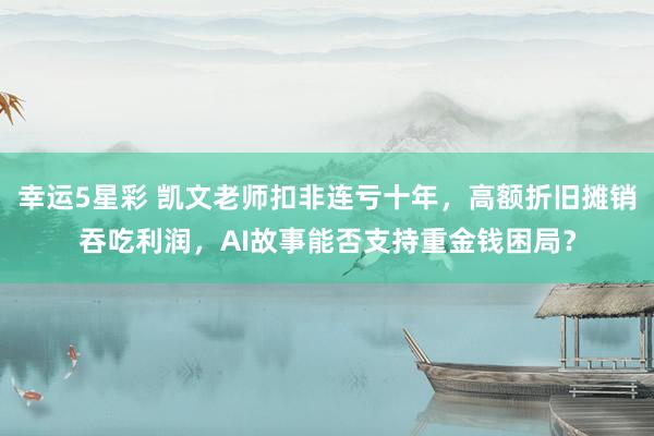 幸运5星彩 凯文老师扣非连亏十年，高额折旧摊销吞吃利润，AI故事能否支持重金钱困局？