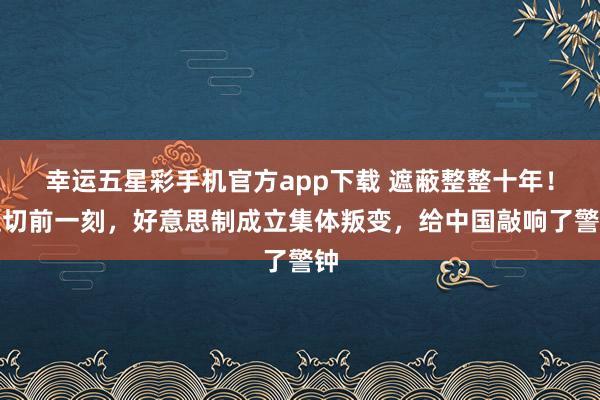 幸运五星彩手机官方app下载 遮蔽整整十年！迫切前一刻，好意思制成立集体叛变，给中国敲响了警钟