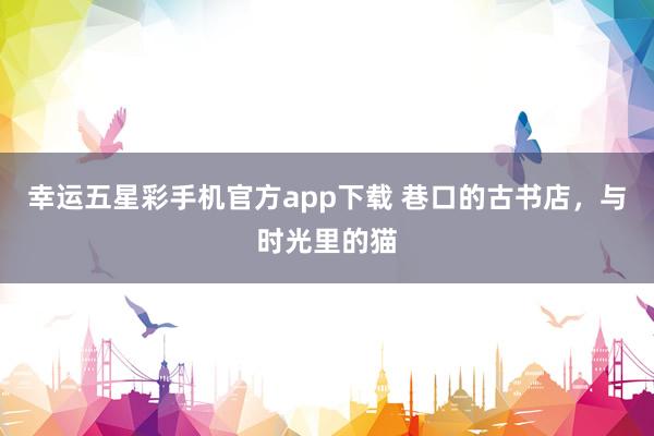 幸运五星彩手机官方app下载 巷口的古书店，与时光里的猫