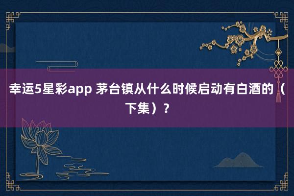 幸运5星彩app 茅台镇从什么时候启动有白酒的（下集）？