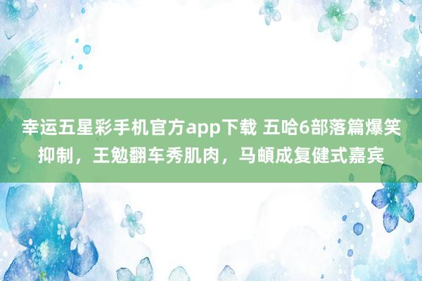 幸运五星彩手机官方app下载 五哈6部落篇爆笑抑制，王勉翻车秀肌肉，马頔成复健式嘉宾