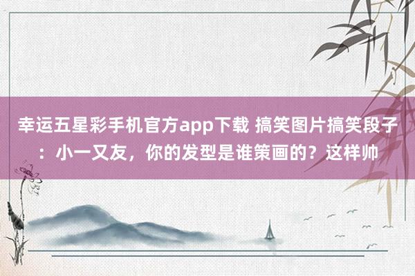 幸运五星彩手机官方app下载 搞笑图片搞笑段子：小一又友，你的发型是谁策画的？这样帅