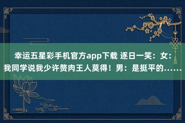 幸运五星彩手机官方app下载 逐日一笑：女：我同学说我少许赘肉王人莫得！男：是挺平的……