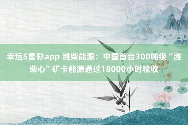 幸运5星彩app 潍柴能源：中国首台300吨级“潍柴心”矿卡能源通过18000小时验收