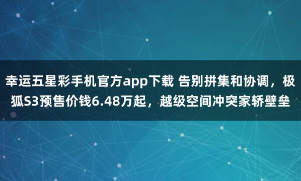 幸运五星彩手机官方app下载 告别拼集和协调，极狐S3预售价钱6.48万起，越级空间冲突家轿壁垒