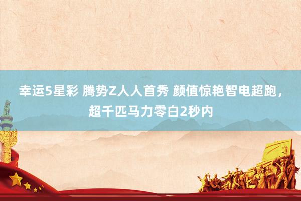 幸运5星彩 腾势Z人人首秀 颜值惊艳智电超跑，超千匹马力零白2秒内