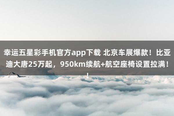 幸运五星彩手机官方app下载 北京车展爆款！比亚迪大唐25万起，950km续航+航空座椅设置拉满！