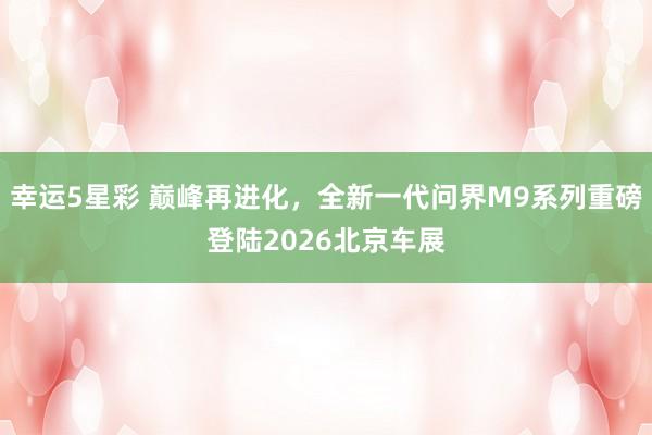 幸运5星彩 巅峰再进化，全新一代问界M9系列重磅登陆2026北京车展