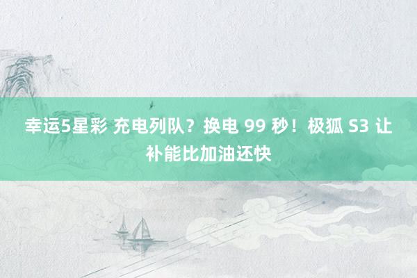 幸运5星彩 充电列队？换电 99 秒！极狐 S3 让补能比加油还快