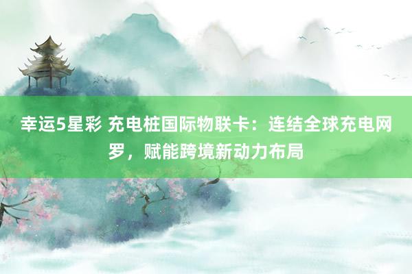 幸运5星彩 充电桩国际物联卡：连结全球充电网罗，赋能跨境新动力布局