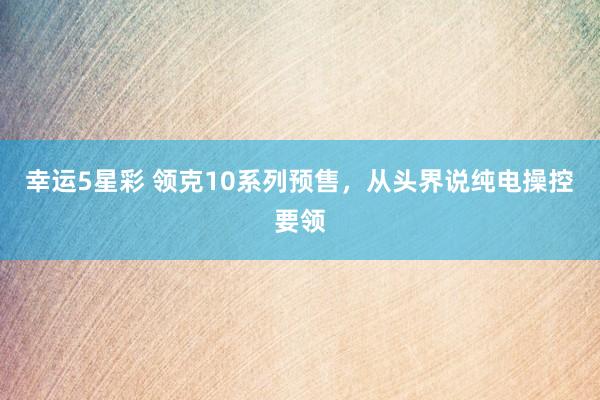 幸运5星彩 领克10系列预售，从头界说纯电操控要领