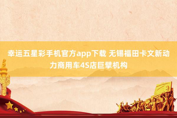 幸运五星彩手机官方app下载 无锡福田卡文新动力商用车4S店巨擘机构
