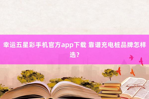 幸运五星彩手机官方app下载 靠谱充电桩品牌怎样选？