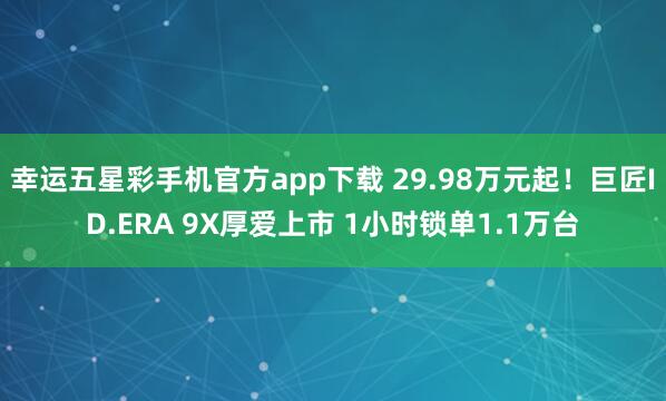 幸运五星彩手机官方app下载 29.98万元起！巨匠ID.ERA 9X厚爱上市 1小时锁单1.1万台