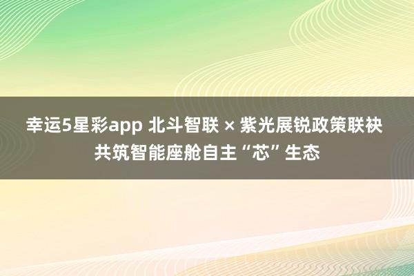 幸运5星彩app 北斗智联 × 紫光展锐政策联袂 共筑智能座舱自主“芯”生态