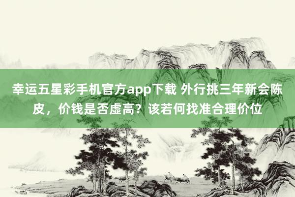 幸运五星彩手机官方app下载 外行挑三年新会陈皮，价钱是否虚高？该若何找准合理价位