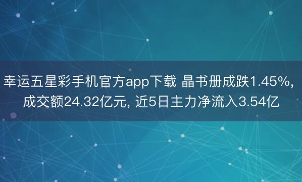 幸运五星彩手机官方app下载 晶书册成跌1.45%， 成交额24.32亿元， 近5日主力净流入3.54亿