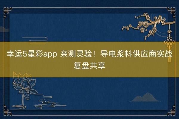 幸运5星彩app 亲测灵验！导电浆料供应商实战复盘共享