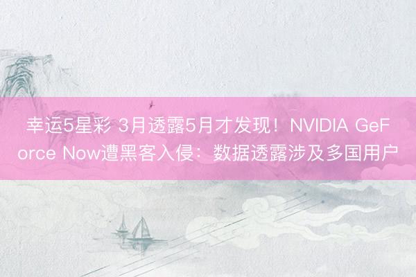 幸运5星彩 3月透露5月才发现！NVIDIA GeForce Now遭黑客入侵：数据透露涉及多国用户