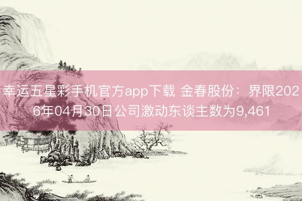 幸运五星彩手机官方app下载 金春股份：界限2026年04月30日公司激动东谈主数为9，461