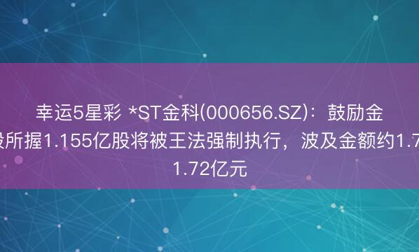 幸运5星彩 *ST金科(000656.SZ)：鼓励金科控股所握1.155亿股将被王法强制执行，波及金额约1.72亿元