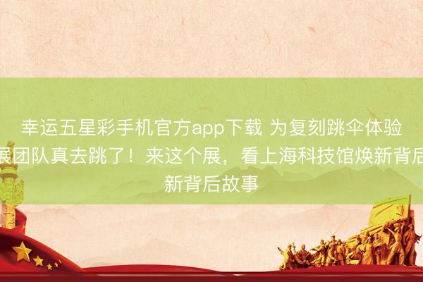 幸运五星彩手机官方app下载 为复刻跳伞体验，策展团队真去跳了！来这个展，看上海科技馆焕新背后故事